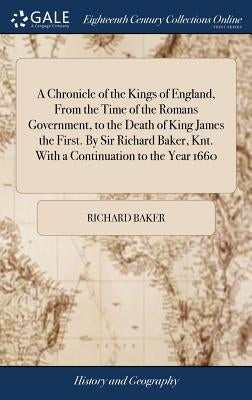 A Chronicle of the Kings of England, From the Time of the Romans Government, to the Death of King James the First. By Sir Richard Baker, Knt. With a C by Baker, Richard