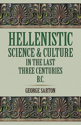 Hellenistic Science and Culture in the Last Three Centuries B.C. by Sarton, George