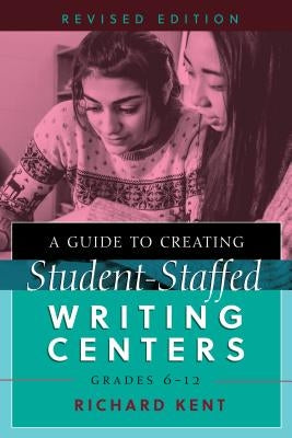 A Guide to Creating Student-Staffed Writing Centers, Grades 6-12, Revised Edition by Kent, Richard