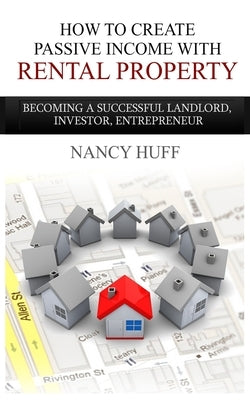 How to Create Passive Income with Rental Property: Becoming a Successful Landlord, Investor, Entrepreneur by Huff, Nancy