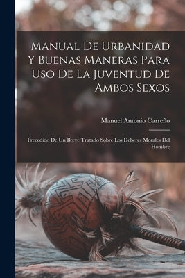 Manual de urbanidad y buenas maneras para uso de la juventud de ambos sexos; precedido de un breve tratado sobre los deberes morales del hombre by Antonio, Carreño Manuel