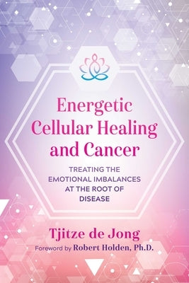 Energetic Cellular Healing and Cancer: Treating the Emotional Imbalances at the Root of Disease by De Jong, Tjitze