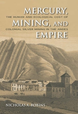 Mercury, Mining, and Empire: The Human and Ecological Cost of Colonial Silver Mining in the Andes by Robins, Nicholas A.