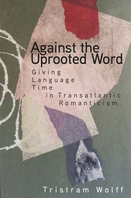 Against the Uprooted Word: Giving Language Time in Transatlantic Romanticism by Wolff, Tristram