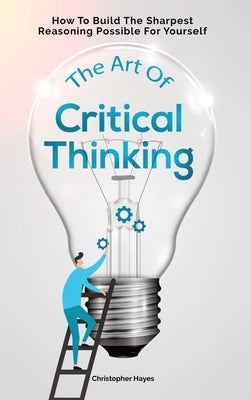 The Art Of Critical Thinking: How To Build The Sharpest Reasoning Possible For Yourself by Hayes, Christopher