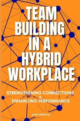 Team Building in a Hybrid Workplace: Strengthening Connections and Enhancing Performance by Mahony, Jude