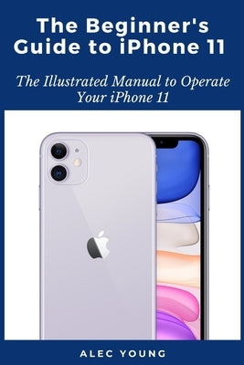 The Beginner's Guide to iPhone 11: The Illustrated Manual to Operate Your iPhone 11 by Young, Alec