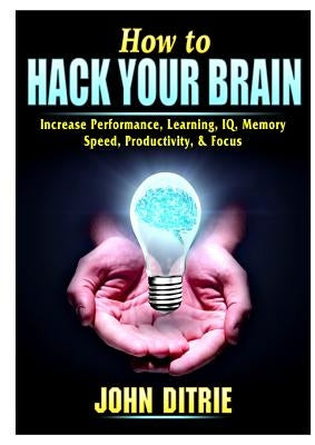 How to Hack Your Brain: Increase Performance, Learning, IQ, Memory, Speed, Productivity, & Focus by Ditrie, John
