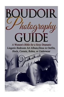 Boudoir Photography Guide: A Women's Bible for a Sexy Dramatic Lingerie Bedroom Art Album, Dress in Outfits, Heels, Corsets, Robes, or Underwear Paperback Createspace Independent Publishing Platform