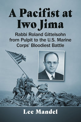 A Pacifist at Iwo Jima: Rabbi Roland Gittelsohn from Pulpit to the U.S. Marine Corps' Bloodiest Battle by Mandel, Lee