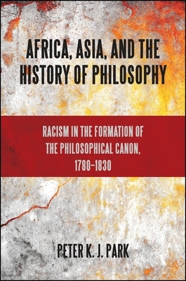 Africa, Asia, and the History of Philosophy: Racism in the Formation of the Philosophical Canon, 1780-1830 by Park, Peter K. J.