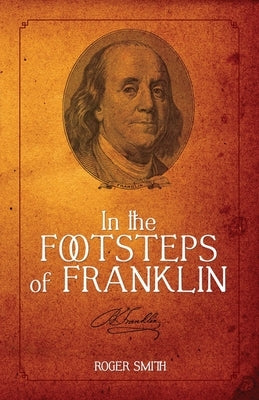 In the Footsteps of Franklin: Advice on Living an Exemplary Life, Building a Successful Business, and Leaving a Permanent Legacy by Smith, Roger D.