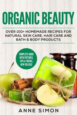 Organic Beauty: Over 100+ Homemade Recipes For Natural Skin Care, Hair Care and Bath & Body Products by Simon, Anne