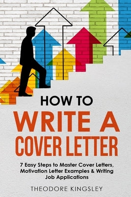 How to Write a Cover Letter: 7 Easy Steps to Master Cover Letters, Motivation Letter Examples & Writing Job Applications by Kingsley, Theodore