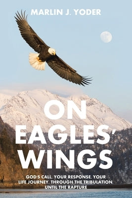 On Eagles' Wings: God's Call, Your Response, Your Life Journey, Through the Tribulation, Until the Rapture by Yoder, Marlin J.