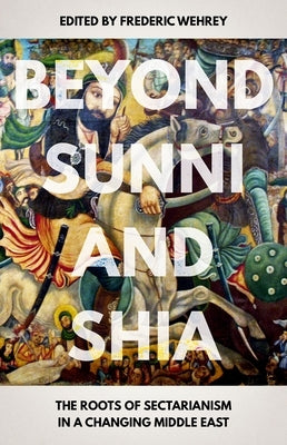 Beyond Sunni and Shia: The Roots of Sectarianism in a Changing Middle East by Wehrey, Frederic