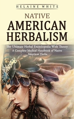 Native American Herbalism: The Ultimate Herbal Encyclopedia With Theory (A Complete Medical Handbook of Native American Herbs) by White, Helaine