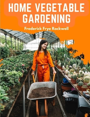 Home Vegetable Gardening: A Complete and Practical Guide to the Planting and Care of All Vegetables by Frederick Frye Rockwell