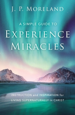 A Simple Guide to Experience Miracles: Instruction and Inspiration for Living Supernaturally in Christ by Moreland, J. P.
