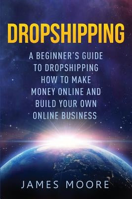 Dropshipping a Beginner's Guide to Dropshipping: How to Make Money Online and Build Your Own Online Business by Moore, James
