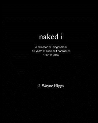 naked i: 50 years of nude self-portraiture 1965 to 2015 by Higgs, J. Wayne