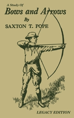 A Study Of Bows And Arrows (Legacy Edition): Traditional Archery Methods, Equipment Crafting, And Comparison Of Ancient Native American Bows by Pope, Saxton T.