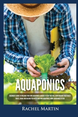 Aquaponics: Beginner's Guide To Building Your Own Aquaponics Garden System That Will Grow Organic Vegetables, Fruits, Herbs and Ra by Martin, Rachel