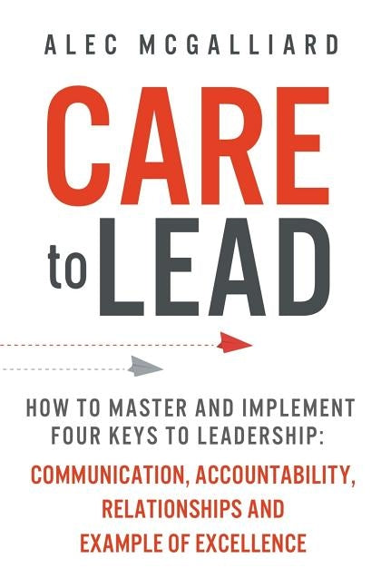 Care to Lead: How to Master and Implement Four Keys to Leadership: Communication, Accountability, Relationships and Example of Excel by McGalliard, Alec