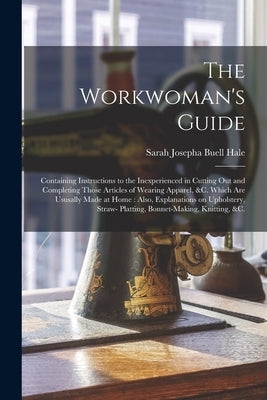 The Workwoman's Guide: Containing Instructions to the Inexperienced in Cutting out and Completing Those Articles of Wearing Apparel, &c. Whic by Hale, Sarah Josepha Buell 1788-1879