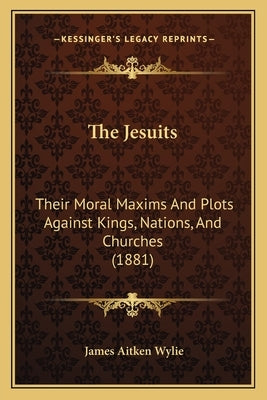 The Jesuits: Their Moral Maxims And Plots Against Kings, Nations, And Churches (1881) by Wylie, James Aitken