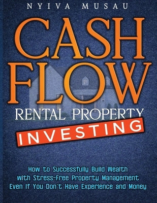 Cash Flow Rental Property Investing: How to Successfully Build Wealth with Stress-Free Property Management- Even If You Don't Have Experience and Mone by Musau, Nyiva