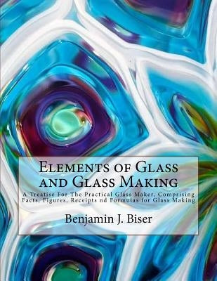 Elements of Glass and Glass Making: A Treatise For The Practical Glass Maker, Comprising Facts, Figures, Receipts nd Formulas for Glass Making by Chambers, Roger