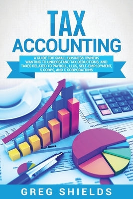 Tax Accounting: A Guide for Small Business Owners Wanting to Understand Tax Deductions, and Taxes Related to Payroll, LLCs, Self-Emplo by Shields, Greg