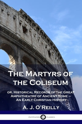 The Martyrs of the Coliseum: or, Historical Records of the Great Amphitheatre of Ancient Rome - An Early Christian History Paperback Pantianos Classics