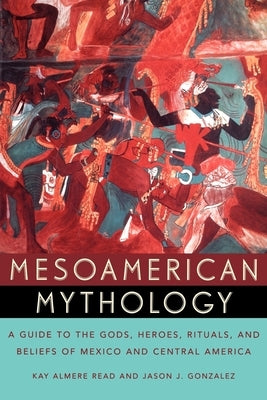 Mesoamerican Mythology: A Guide to the Gods, Heroes, Rituals, and Beliefs of Mexico and Central America by Read, Kay Almere