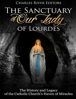 The Sanctuary of Our Lady of Lourdes: The History and Legacy of the Catholic Church's Haven of Miracles by Charles River Editors