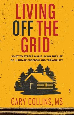 Living Off the Grid: What to Expect While Living the Life of Ultimate Freedom and Tranquility by Collins, Gary