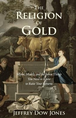 The Religion of Gold: Myths, Models, and the Seven Things You Need to Know to Raise Your Returns by Jones, Jeffrey