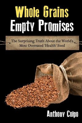 Whole Grains, Empty Promises: The Surprising Truth about the World's Most Overrated 'Health' Food by Colpo, Anthony