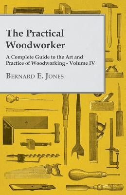 The Practical Woodworker - A Complete Guide to the Art and Practice of Woodworking - Volume IV by Jones, Bernard E.