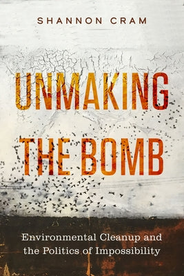 Unmaking the Bomb: Environmental Cleanup and the Politics of Impossibility Volume 14 by Cram, Shannon