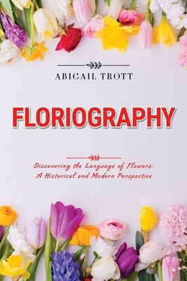 Floriography: Discovering the Language of Flowers: A Historical and Modern Perspective by Trott, Abigail