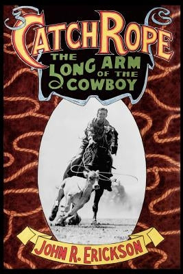 Catch Rope: The Long Arm of the Cowboy: The History and Evolution of Ranch Roping by Erickson, John R.