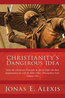 Christianity's Dangerous Idea: How the Christian Principle & Spirit Offer the Best Explanation for Life & Why Other Alternatives Fail: Volume One by Alexis, Jonas E.