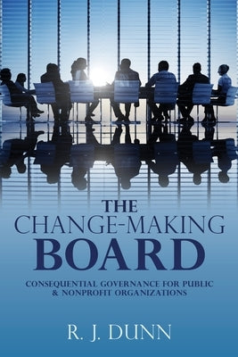 The Change-Making Board: Consequential Governance for Public & Nonprofit Organizations by Dunn, R. J.
