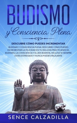 Budismo y Consciencia Plena: Descubre Cómo Puedes Incrementar la Felicidad en tu día a día Practicando el Budismo, la Consciencia y el Zen Budista, by Calzadilla, Sence