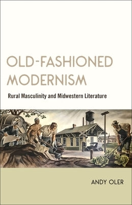 Old-Fashioned Modernism: Rural Masculinity and Midwestern Literature by Oler, Andy