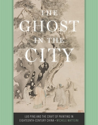 The Ghost in the City: Luo Ping and the Craft of Painting in Eighteenth-Century China by Matteini, Michele