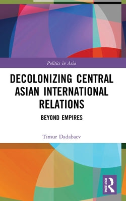 Decolonizing Central Asian International Relations: Beyond Empires by Dadabaev, Timur