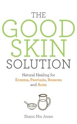 The Good Skin Solution: Natural Healing for Eczema, Psoriasis, Rosacea and Acne by Jones, Shann Nix